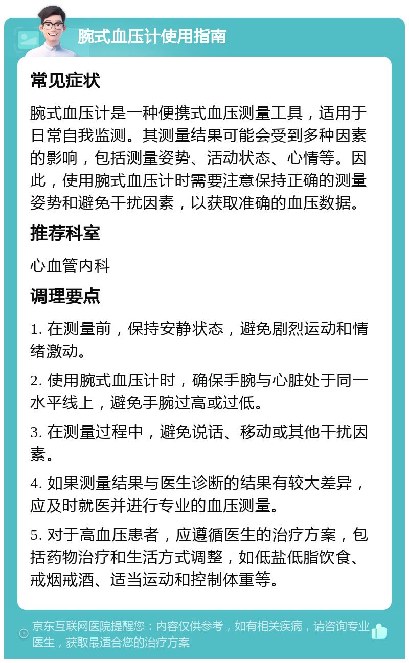 腕式血压计使用指南 常见症状 腕式血压计是一种便携式血压测量工具，适用于日常自我监测。其测量结果可能会受到多种因素的影响，包括测量姿势、活动状态、心情等。因此，使用腕式血压计时需要注意保持正确的测量姿势和避免干扰因素，以获取准确的血压数据。 推荐科室 心血管内科 调理要点 1. 在测量前，保持安静状态，避免剧烈运动和情绪激动。 2. 使用腕式血压计时，确保手腕与心脏处于同一水平线上，避免手腕过高或过低。 3. 在测量过程中，避免说话、移动或其他干扰因素。 4. 如果测量结果与医生诊断的结果有较大差异，应及时就医并进行专业的血压测量。 5. 对于高血压患者，应遵循医生的治疗方案，包括药物治疗和生活方式调整，如低盐低脂饮食、戒烟戒酒、适当运动和控制体重等。