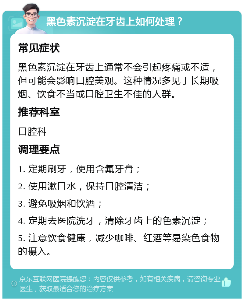 黑色素沉淀在牙齿上如何处理？ 常见症状 黑色素沉淀在牙齿上通常不会引起疼痛或不适，但可能会影响口腔美观。这种情况多见于长期吸烟、饮食不当或口腔卫生不佳的人群。 推荐科室 口腔科 调理要点 1. 定期刷牙，使用含氟牙膏； 2. 使用漱口水，保持口腔清洁； 3. 避免吸烟和饮酒； 4. 定期去医院洗牙，清除牙齿上的色素沉淀； 5. 注意饮食健康，减少咖啡、红酒等易染色食物的摄入。