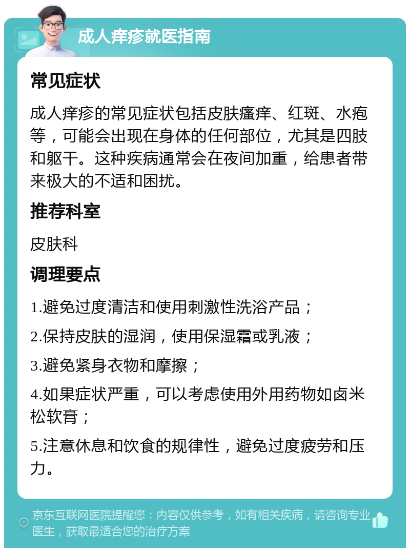 成人痒疹就医指南 常见症状 成人痒疹的常见症状包括皮肤瘙痒、红斑、水疱等，可能会出现在身体的任何部位，尤其是四肢和躯干。这种疾病通常会在夜间加重，给患者带来极大的不适和困扰。 推荐科室 皮肤科 调理要点 1.避免过度清洁和使用刺激性洗浴产品； 2.保持皮肤的湿润，使用保湿霜或乳液； 3.避免紧身衣物和摩擦； 4.如果症状严重，可以考虑使用外用药物如卤米松软膏； 5.注意休息和饮食的规律性，避免过度疲劳和压力。