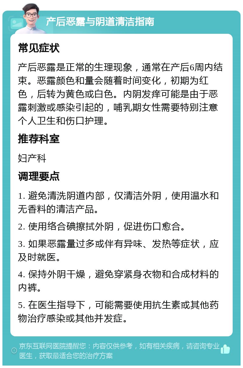 产后恶露与阴道清洁指南 常见症状 产后恶露是正常的生理现象，通常在产后6周内结束。恶露颜色和量会随着时间变化，初期为红色，后转为黄色或白色。内阴发痒可能是由于恶露刺激或感染引起的，哺乳期女性需要特别注意个人卫生和伤口护理。 推荐科室 妇产科 调理要点 1. 避免清洗阴道内部，仅清洁外阴，使用温水和无香料的清洁产品。 2. 使用络合碘擦拭外阴，促进伤口愈合。 3. 如果恶露量过多或伴有异味、发热等症状，应及时就医。 4. 保持外阴干燥，避免穿紧身衣物和合成材料的内裤。 5. 在医生指导下，可能需要使用抗生素或其他药物治疗感染或其他并发症。