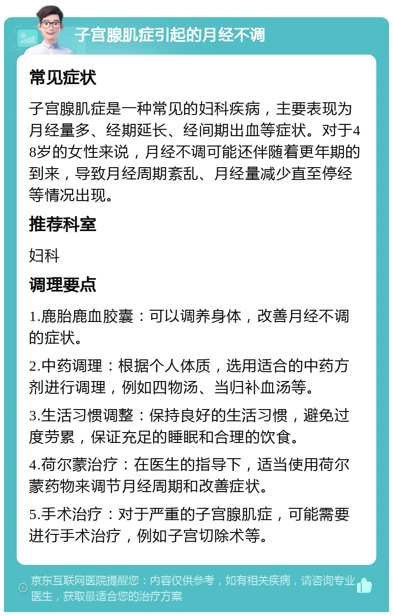 子宫腺肌症引起的月经不调 常见症状 子宫腺肌症是一种常见的妇科疾病，主要表现为月经量多、经期延长、经间期出血等症状。对于48岁的女性来说，月经不调可能还伴随着更年期的到来，导致月经周期紊乱、月经量减少直至停经等情况出现。 推荐科室 妇科 调理要点 1.鹿胎鹿血胶囊：可以调养身体，改善月经不调的症状。 2.中药调理：根据个人体质，选用适合的中药方剂进行调理，例如四物汤、当归补血汤等。 3.生活习惯调整：保持良好的生活习惯，避免过度劳累，保证充足的睡眠和合理的饮食。 4.荷尔蒙治疗：在医生的指导下，适当使用荷尔蒙药物来调节月经周期和改善症状。 5.手术治疗：对于严重的子宫腺肌症，可能需要进行手术治疗，例如子宫切除术等。