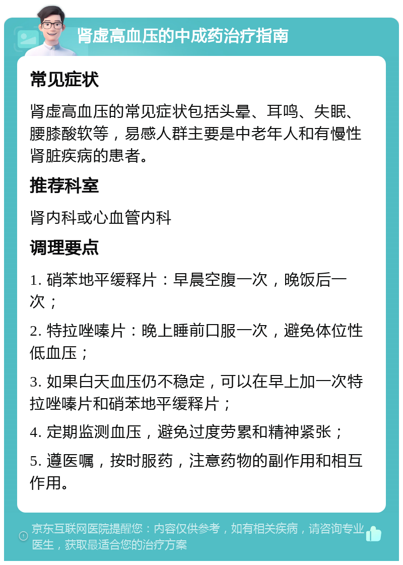 肾虚高血压的中成药治疗指南 常见症状 肾虚高血压的常见症状包括头晕、耳鸣、失眠、腰膝酸软等，易感人群主要是中老年人和有慢性肾脏疾病的患者。 推荐科室 肾内科或心血管内科 调理要点 1. 硝苯地平缓释片：早晨空腹一次，晚饭后一次； 2. 特拉唑嗪片：晚上睡前口服一次，避免体位性低血压； 3. 如果白天血压仍不稳定，可以在早上加一次特拉唑嗪片和硝苯地平缓释片； 4. 定期监测血压，避免过度劳累和精神紧张； 5. 遵医嘱，按时服药，注意药物的副作用和相互作用。