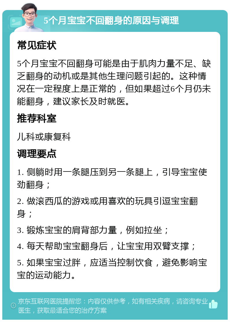 5个月宝宝不回翻身的原因与调理 常见症状 5个月宝宝不回翻身可能是由于肌肉力量不足、缺乏翻身的动机或是其他生理问题引起的。这种情况在一定程度上是正常的，但如果超过6个月仍未能翻身，建议家长及时就医。 推荐科室 儿科或康复科 调理要点 1. 侧躺时用一条腿压到另一条腿上，引导宝宝使劲翻身； 2. 做滚西瓜的游戏或用喜欢的玩具引逗宝宝翻身； 3. 锻炼宝宝的肩背部力量，例如拉坐； 4. 每天帮助宝宝翻身后，让宝宝用双臂支撑； 5. 如果宝宝过胖，应适当控制饮食，避免影响宝宝的运动能力。