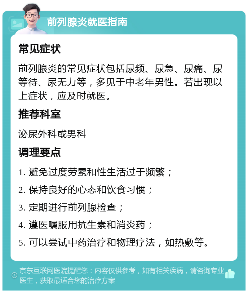 前列腺炎就医指南 常见症状 前列腺炎的常见症状包括尿频、尿急、尿痛、尿等待、尿无力等，多见于中老年男性。若出现以上症状，应及时就医。 推荐科室 泌尿外科或男科 调理要点 1. 避免过度劳累和性生活过于频繁； 2. 保持良好的心态和饮食习惯； 3. 定期进行前列腺检查； 4. 遵医嘱服用抗生素和消炎药； 5. 可以尝试中药治疗和物理疗法，如热敷等。