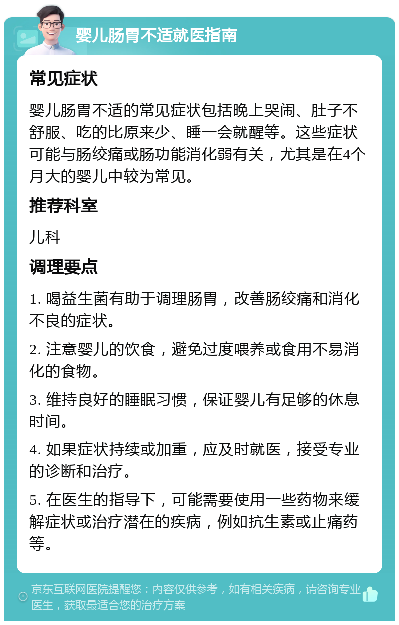 婴儿肠胃不适就医指南 常见症状 婴儿肠胃不适的常见症状包括晚上哭闹、肚子不舒服、吃的比原来少、睡一会就醒等。这些症状可能与肠绞痛或肠功能消化弱有关，尤其是在4个月大的婴儿中较为常见。 推荐科室 儿科 调理要点 1. 喝益生菌有助于调理肠胃，改善肠绞痛和消化不良的症状。 2. 注意婴儿的饮食，避免过度喂养或食用不易消化的食物。 3. 维持良好的睡眠习惯，保证婴儿有足够的休息时间。 4. 如果症状持续或加重，应及时就医，接受专业的诊断和治疗。 5. 在医生的指导下，可能需要使用一些药物来缓解症状或治疗潜在的疾病，例如抗生素或止痛药等。