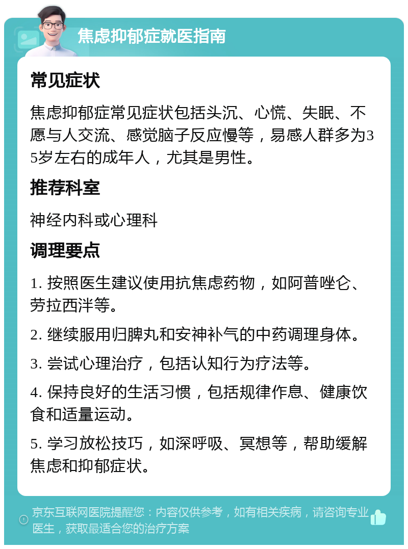 焦虑抑郁症就医指南 常见症状 焦虑抑郁症常见症状包括头沉、心慌、失眠、不愿与人交流、感觉脑子反应慢等，易感人群多为35岁左右的成年人，尤其是男性。 推荐科室 神经内科或心理科 调理要点 1. 按照医生建议使用抗焦虑药物，如阿普唑仑、劳拉西泮等。 2. 继续服用归脾丸和安神补气的中药调理身体。 3. 尝试心理治疗，包括认知行为疗法等。 4. 保持良好的生活习惯，包括规律作息、健康饮食和适量运动。 5. 学习放松技巧，如深呼吸、冥想等，帮助缓解焦虑和抑郁症状。