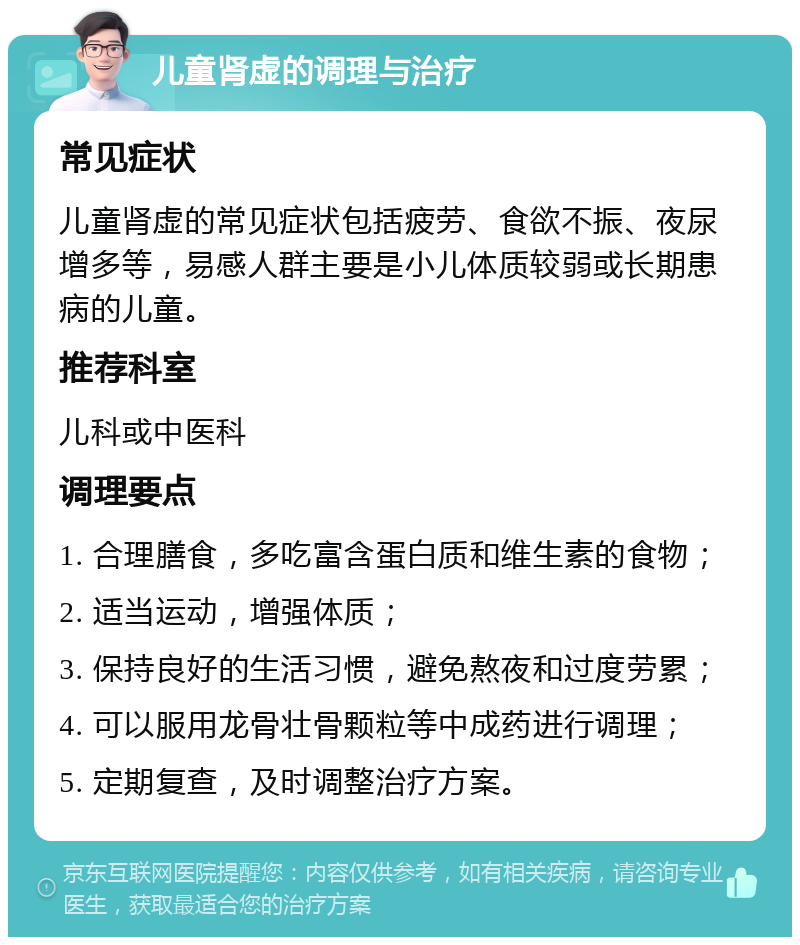 儿童肾虚的调理与治疗 常见症状 儿童肾虚的常见症状包括疲劳、食欲不振、夜尿增多等，易感人群主要是小儿体质较弱或长期患病的儿童。 推荐科室 儿科或中医科 调理要点 1. 合理膳食，多吃富含蛋白质和维生素的食物； 2. 适当运动，增强体质； 3. 保持良好的生活习惯，避免熬夜和过度劳累； 4. 可以服用龙骨壮骨颗粒等中成药进行调理； 5. 定期复查，及时调整治疗方案。