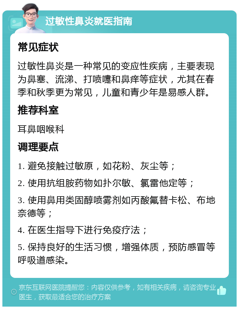 过敏性鼻炎就医指南 常见症状 过敏性鼻炎是一种常见的变应性疾病，主要表现为鼻塞、流涕、打喷嚏和鼻痒等症状，尤其在春季和秋季更为常见，儿童和青少年是易感人群。 推荐科室 耳鼻咽喉科 调理要点 1. 避免接触过敏原，如花粉、灰尘等； 2. 使用抗组胺药物如扑尔敏、氯雷他定等； 3. 使用鼻用类固醇喷雾剂如丙酸氟替卡松、布地奈德等； 4. 在医生指导下进行免疫疗法； 5. 保持良好的生活习惯，增强体质，预防感冒等呼吸道感染。