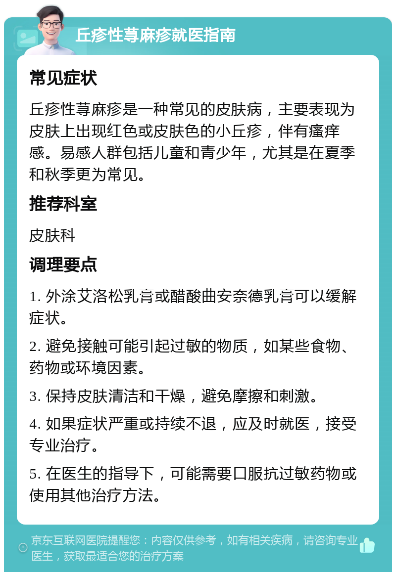 丘疹性荨麻疹就医指南 常见症状 丘疹性荨麻疹是一种常见的皮肤病，主要表现为皮肤上出现红色或皮肤色的小丘疹，伴有瘙痒感。易感人群包括儿童和青少年，尤其是在夏季和秋季更为常见。 推荐科室 皮肤科 调理要点 1. 外涂艾洛松乳膏或醋酸曲安奈德乳膏可以缓解症状。 2. 避免接触可能引起过敏的物质，如某些食物、药物或环境因素。 3. 保持皮肤清洁和干燥，避免摩擦和刺激。 4. 如果症状严重或持续不退，应及时就医，接受专业治疗。 5. 在医生的指导下，可能需要口服抗过敏药物或使用其他治疗方法。