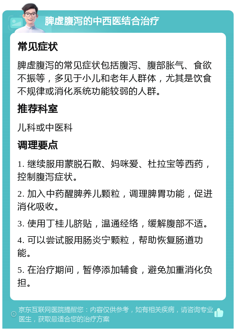 脾虚腹泻的中西医结合治疗 常见症状 脾虚腹泻的常见症状包括腹泻、腹部胀气、食欲不振等，多见于小儿和老年人群体，尤其是饮食不规律或消化系统功能较弱的人群。 推荐科室 儿科或中医科 调理要点 1. 继续服用蒙脱石散、妈咪爱、杜拉宝等西药，控制腹泻症状。 2. 加入中药醒脾养儿颗粒，调理脾胃功能，促进消化吸收。 3. 使用丁桂儿脐贴，温通经络，缓解腹部不适。 4. 可以尝试服用肠炎宁颗粒，帮助恢复肠道功能。 5. 在治疗期间，暂停添加辅食，避免加重消化负担。