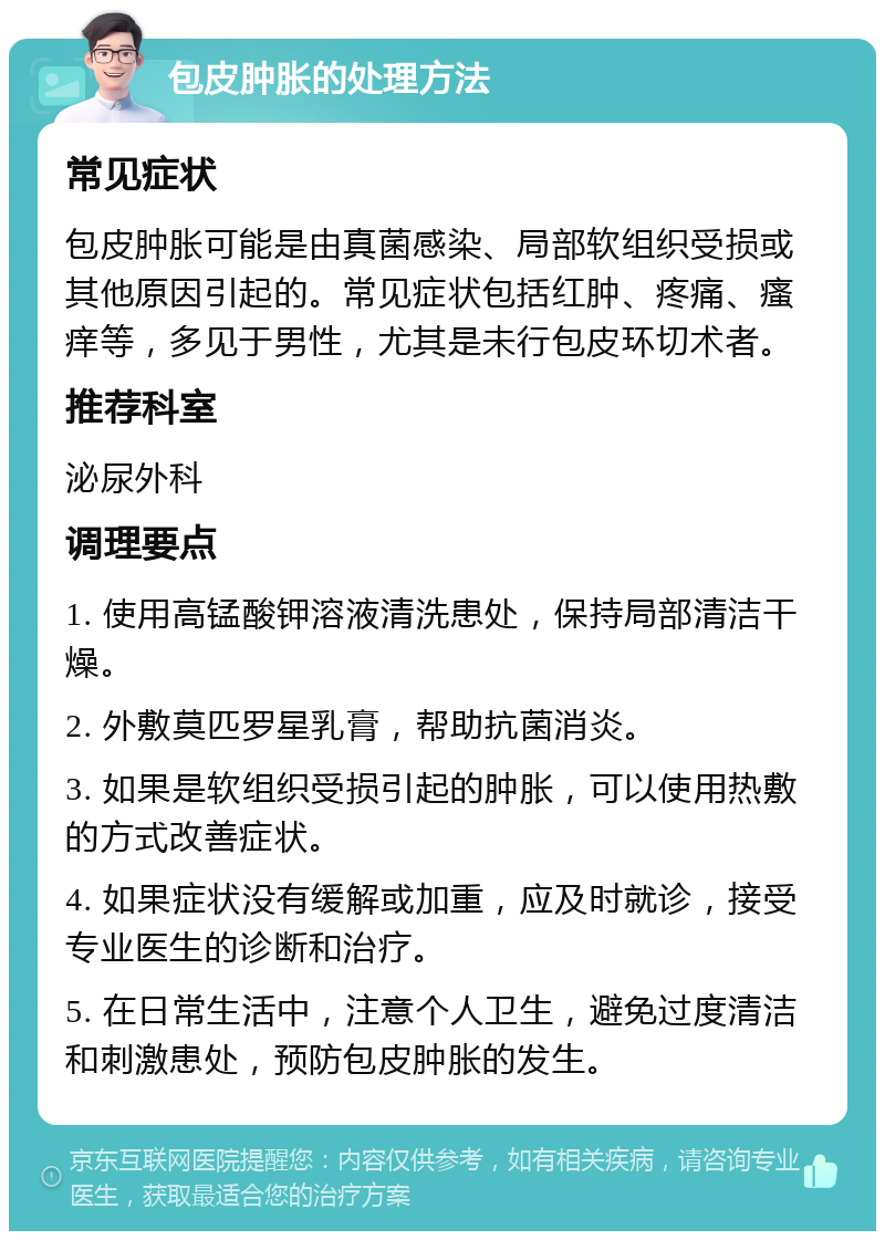 包皮肿胀的处理方法 常见症状 包皮肿胀可能是由真菌感染、局部软组织受损或其他原因引起的。常见症状包括红肿、疼痛、瘙痒等，多见于男性，尤其是未行包皮环切术者。 推荐科室 泌尿外科 调理要点 1. 使用高锰酸钾溶液清洗患处，保持局部清洁干燥。 2. 外敷莫匹罗星乳膏，帮助抗菌消炎。 3. 如果是软组织受损引起的肿胀，可以使用热敷的方式改善症状。 4. 如果症状没有缓解或加重，应及时就诊，接受专业医生的诊断和治疗。 5. 在日常生活中，注意个人卫生，避免过度清洁和刺激患处，预防包皮肿胀的发生。