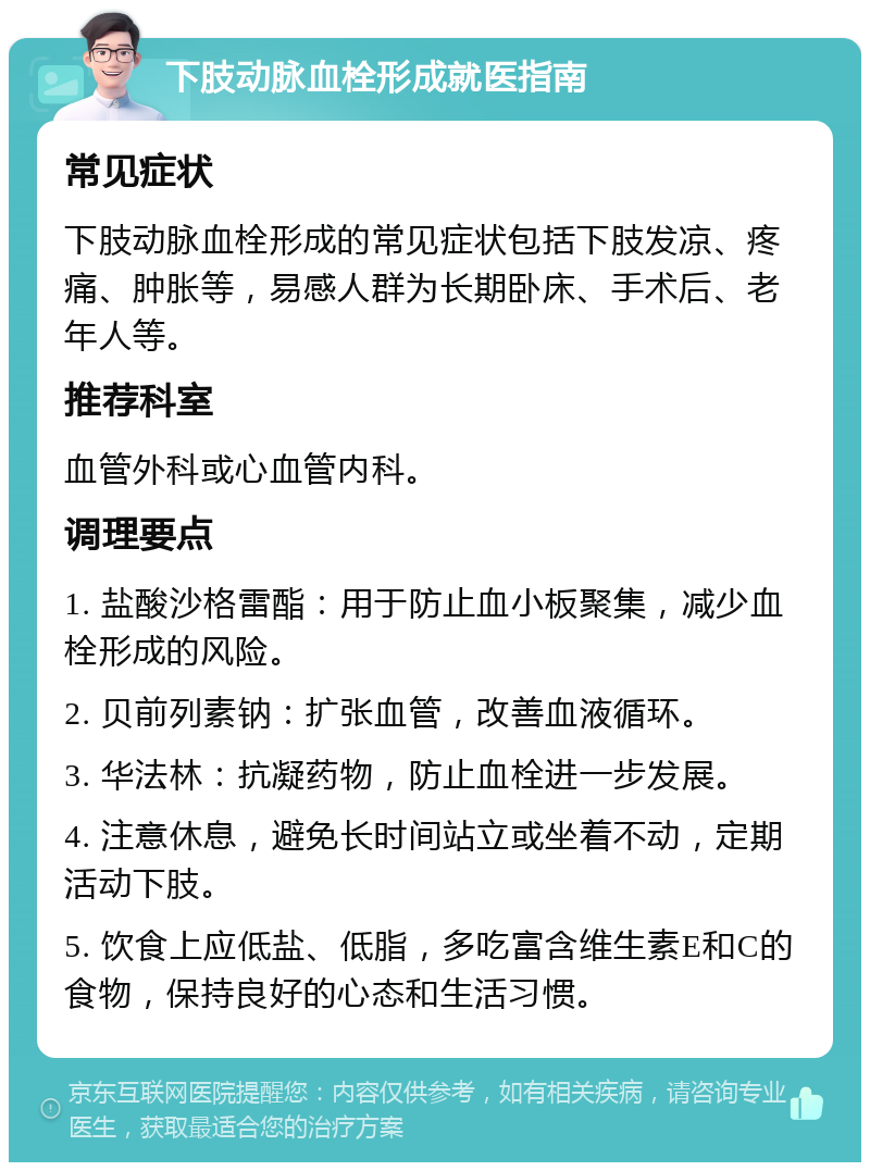 下肢动脉血栓形成就医指南 常见症状 下肢动脉血栓形成的常见症状包括下肢发凉、疼痛、肿胀等，易感人群为长期卧床、手术后、老年人等。 推荐科室 血管外科或心血管内科。 调理要点 1. 盐酸沙格雷酯：用于防止血小板聚集，减少血栓形成的风险。 2. 贝前列素钠：扩张血管，改善血液循环。 3. 华法林：抗凝药物，防止血栓进一步发展。 4. 注意休息，避免长时间站立或坐着不动，定期活动下肢。 5. 饮食上应低盐、低脂，多吃富含维生素E和C的食物，保持良好的心态和生活习惯。