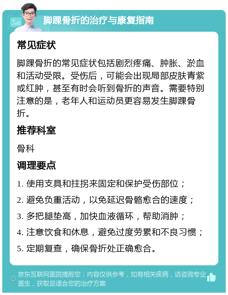 脚踝骨折的治疗与康复指南 常见症状 脚踝骨折的常见症状包括剧烈疼痛、肿胀、淤血和活动受限。受伤后，可能会出现局部皮肤青紫或红肿，甚至有时会听到骨折的声音。需要特别注意的是，老年人和运动员更容易发生脚踝骨折。 推荐科室 骨科 调理要点 1. 使用支具和拄拐来固定和保护受伤部位； 2. 避免负重活动，以免延迟骨骼愈合的速度； 3. 多把腿垫高，加快血液循环，帮助消肿； 4. 注意饮食和休息，避免过度劳累和不良习惯； 5. 定期复查，确保骨折处正确愈合。