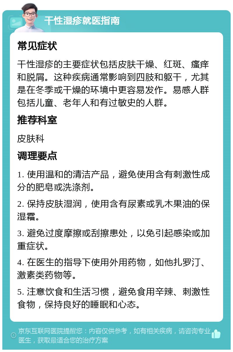 干性湿疹就医指南 常见症状 干性湿疹的主要症状包括皮肤干燥、红斑、瘙痒和脱屑。这种疾病通常影响到四肢和躯干，尤其是在冬季或干燥的环境中更容易发作。易感人群包括儿童、老年人和有过敏史的人群。 推荐科室 皮肤科 调理要点 1. 使用温和的清洁产品，避免使用含有刺激性成分的肥皂或洗涤剂。 2. 保持皮肤湿润，使用含有尿素或乳木果油的保湿霜。 3. 避免过度摩擦或刮擦患处，以免引起感染或加重症状。 4. 在医生的指导下使用外用药物，如他扎罗汀、激素类药物等。 5. 注意饮食和生活习惯，避免食用辛辣、刺激性食物，保持良好的睡眠和心态。