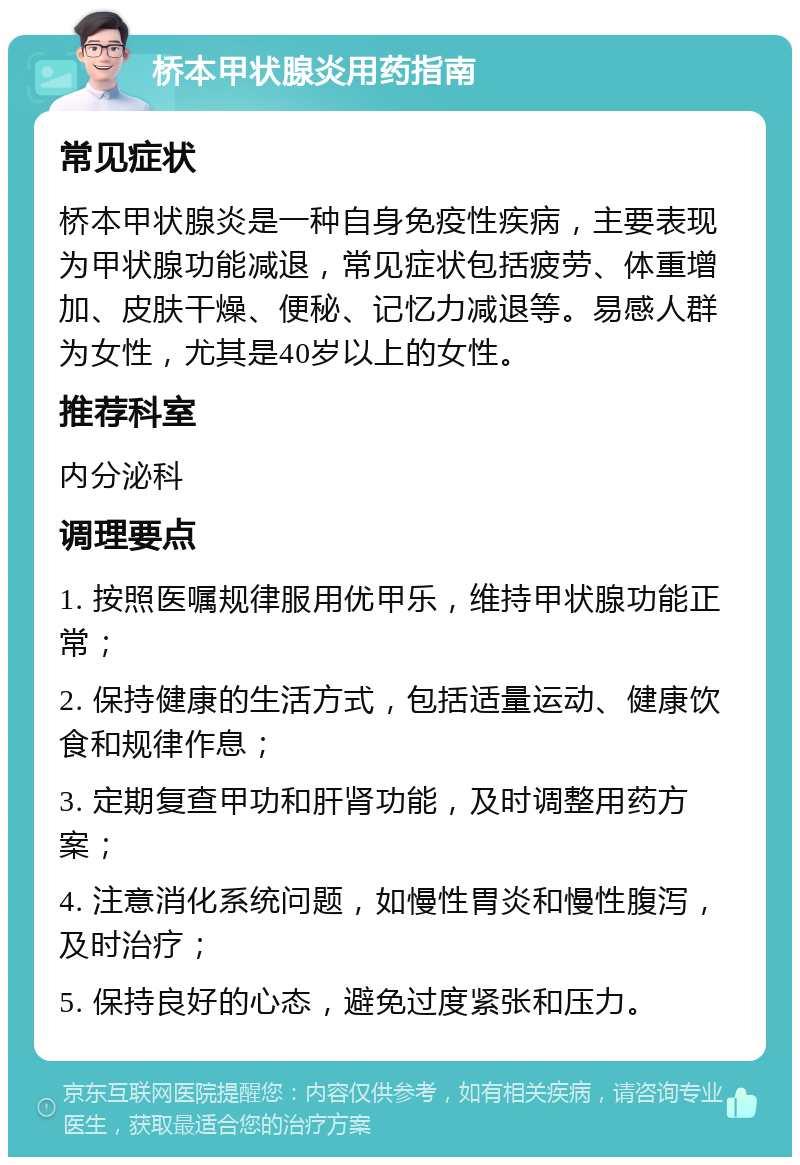 桥本甲状腺炎用药指南 常见症状 桥本甲状腺炎是一种自身免疫性疾病，主要表现为甲状腺功能减退，常见症状包括疲劳、体重增加、皮肤干燥、便秘、记忆力减退等。易感人群为女性，尤其是40岁以上的女性。 推荐科室 内分泌科 调理要点 1. 按照医嘱规律服用优甲乐，维持甲状腺功能正常； 2. 保持健康的生活方式，包括适量运动、健康饮食和规律作息； 3. 定期复查甲功和肝肾功能，及时调整用药方案； 4. 注意消化系统问题，如慢性胃炎和慢性腹泻，及时治疗； 5. 保持良好的心态，避免过度紧张和压力。