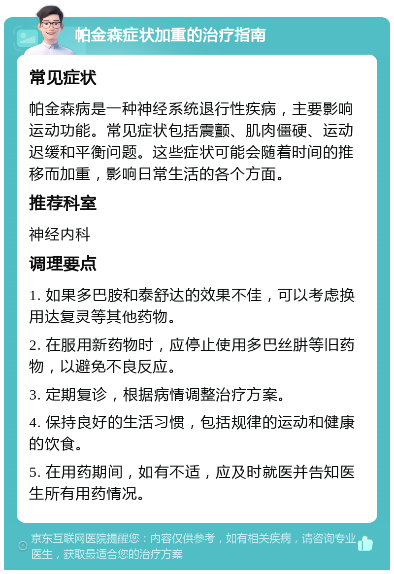 帕金森症状加重的治疗指南 常见症状 帕金森病是一种神经系统退行性疾病，主要影响运动功能。常见症状包括震颤、肌肉僵硬、运动迟缓和平衡问题。这些症状可能会随着时间的推移而加重，影响日常生活的各个方面。 推荐科室 神经内科 调理要点 1. 如果多巴胺和泰舒达的效果不佳，可以考虑换用达复灵等其他药物。 2. 在服用新药物时，应停止使用多巴丝肼等旧药物，以避免不良反应。 3. 定期复诊，根据病情调整治疗方案。 4. 保持良好的生活习惯，包括规律的运动和健康的饮食。 5. 在用药期间，如有不适，应及时就医并告知医生所有用药情况。