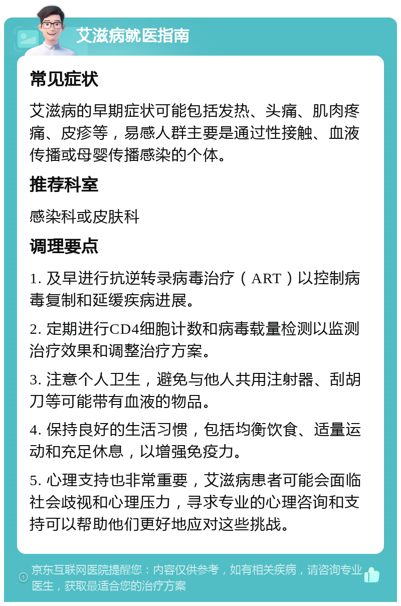 艾滋病就医指南 常见症状 艾滋病的早期症状可能包括发热、头痛、肌肉疼痛、皮疹等，易感人群主要是通过性接触、血液传播或母婴传播感染的个体。 推荐科室 感染科或皮肤科 调理要点 1. 及早进行抗逆转录病毒治疗（ART）以控制病毒复制和延缓疾病进展。 2. 定期进行CD4细胞计数和病毒载量检测以监测治疗效果和调整治疗方案。 3. 注意个人卫生，避免与他人共用注射器、刮胡刀等可能带有血液的物品。 4. 保持良好的生活习惯，包括均衡饮食、适量运动和充足休息，以增强免疫力。 5. 心理支持也非常重要，艾滋病患者可能会面临社会歧视和心理压力，寻求专业的心理咨询和支持可以帮助他们更好地应对这些挑战。