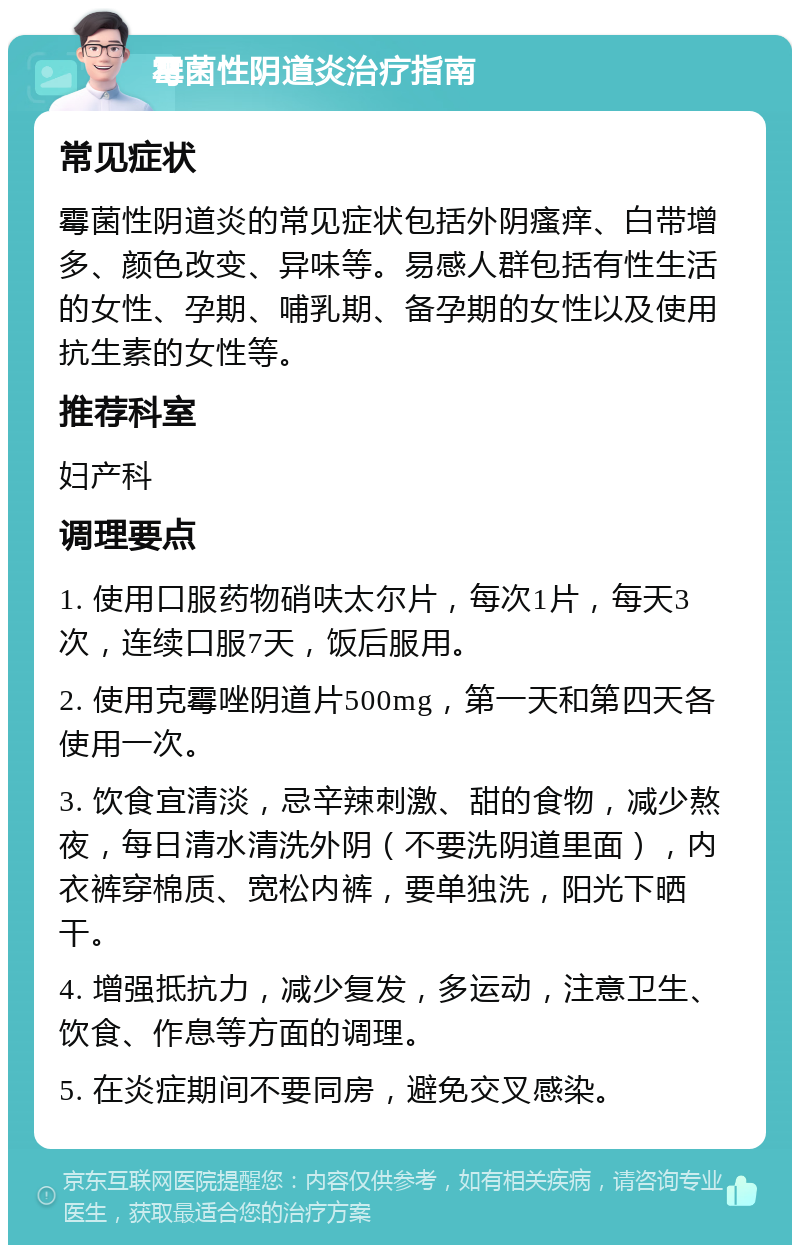 霉菌性阴道炎治疗指南 常见症状 霉菌性阴道炎的常见症状包括外阴瘙痒、白带增多、颜色改变、异味等。易感人群包括有性生活的女性、孕期、哺乳期、备孕期的女性以及使用抗生素的女性等。 推荐科室 妇产科 调理要点 1. 使用口服药物硝呋太尔片，每次1片，每天3次，连续口服7天，饭后服用。 2. 使用克霉唑阴道片500mg，第一天和第四天各使用一次。 3. 饮食宜清淡，忌辛辣刺激、甜的食物，减少熬夜，每日清水清洗外阴（不要洗阴道里面），内衣裤穿棉质、宽松内裤，要单独洗，阳光下晒干。 4. 增强抵抗力，减少复发，多运动，注意卫生、饮食、作息等方面的调理。 5. 在炎症期间不要同房，避免交叉感染。