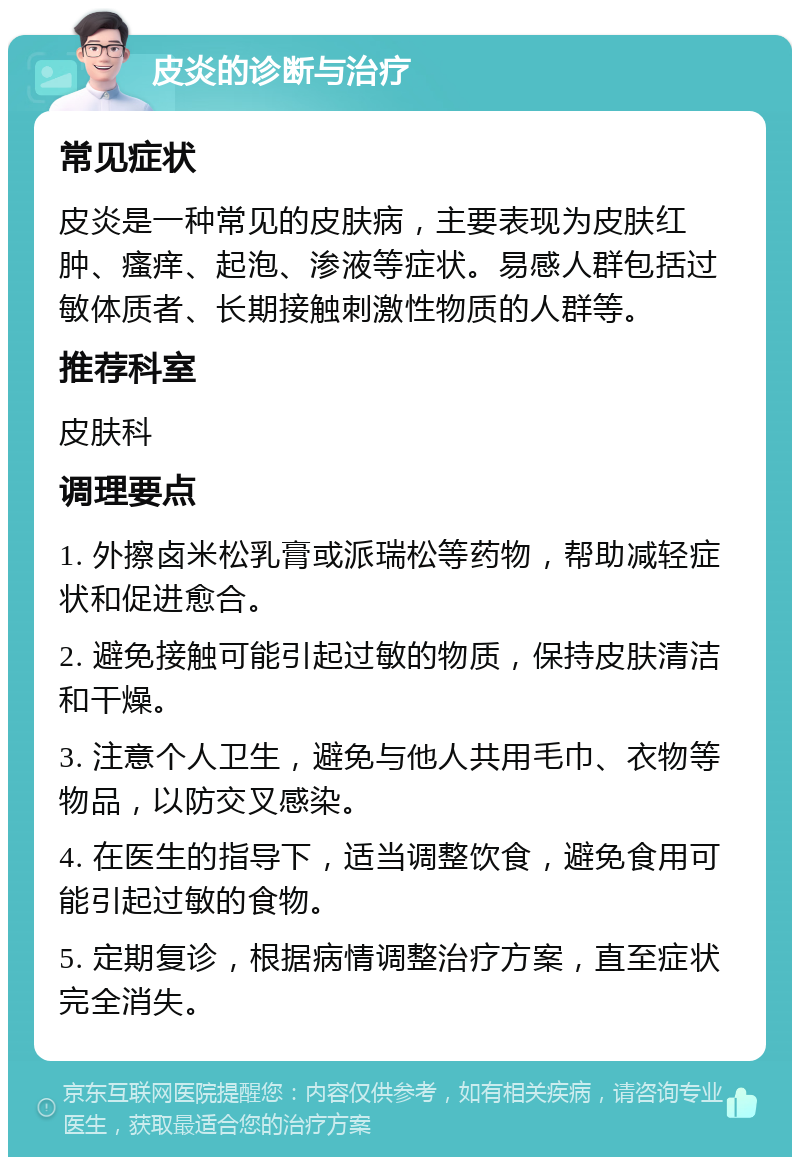 皮炎的诊断与治疗 常见症状 皮炎是一种常见的皮肤病，主要表现为皮肤红肿、瘙痒、起泡、渗液等症状。易感人群包括过敏体质者、长期接触刺激性物质的人群等。 推荐科室 皮肤科 调理要点 1. 外擦卤米松乳膏或派瑞松等药物，帮助减轻症状和促进愈合。 2. 避免接触可能引起过敏的物质，保持皮肤清洁和干燥。 3. 注意个人卫生，避免与他人共用毛巾、衣物等物品，以防交叉感染。 4. 在医生的指导下，适当调整饮食，避免食用可能引起过敏的食物。 5. 定期复诊，根据病情调整治疗方案，直至症状完全消失。