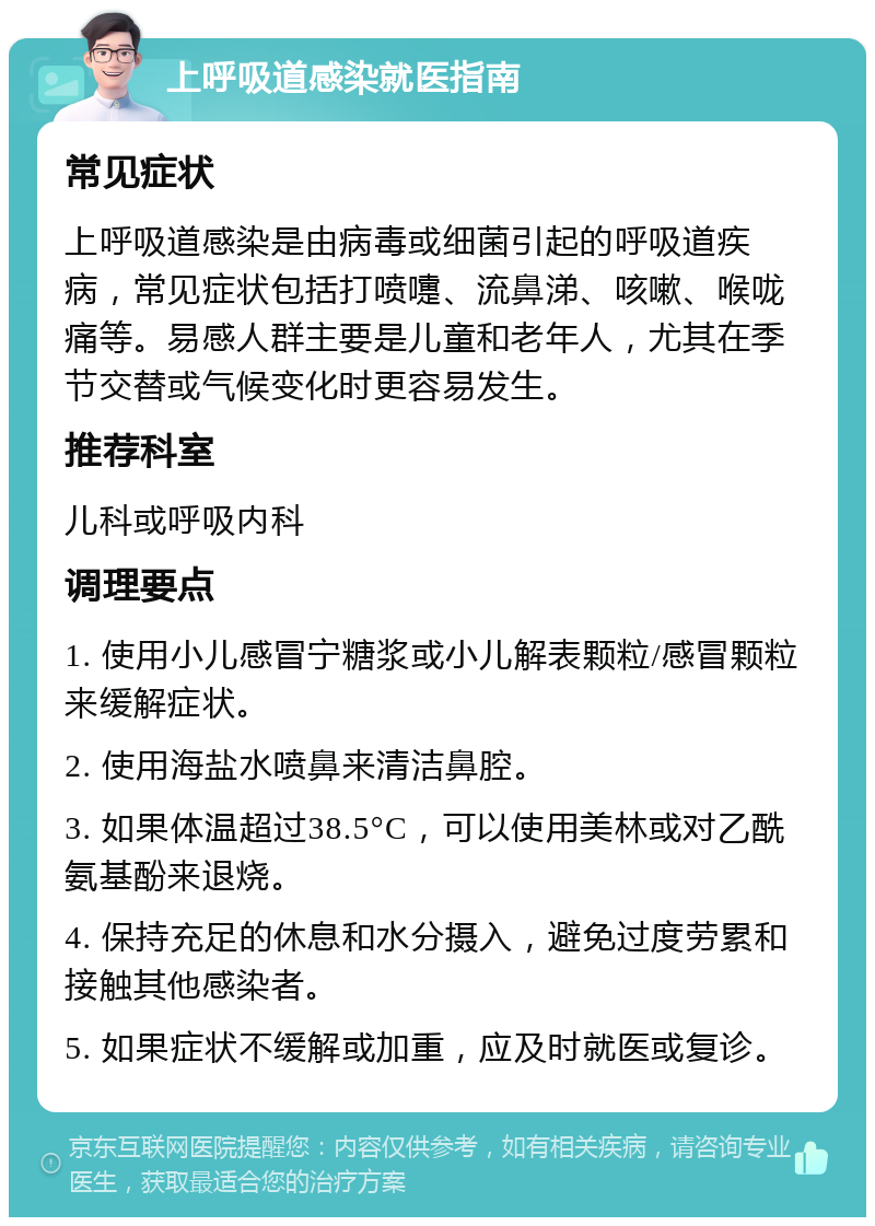 上呼吸道感染就医指南 常见症状 上呼吸道感染是由病毒或细菌引起的呼吸道疾病，常见症状包括打喷嚏、流鼻涕、咳嗽、喉咙痛等。易感人群主要是儿童和老年人，尤其在季节交替或气候变化时更容易发生。 推荐科室 儿科或呼吸内科 调理要点 1. 使用小儿感冒宁糖浆或小儿解表颗粒/感冒颗粒来缓解症状。 2. 使用海盐水喷鼻来清洁鼻腔。 3. 如果体温超过38.5°C，可以使用美林或对乙酰氨基酚来退烧。 4. 保持充足的休息和水分摄入，避免过度劳累和接触其他感染者。 5. 如果症状不缓解或加重，应及时就医或复诊。