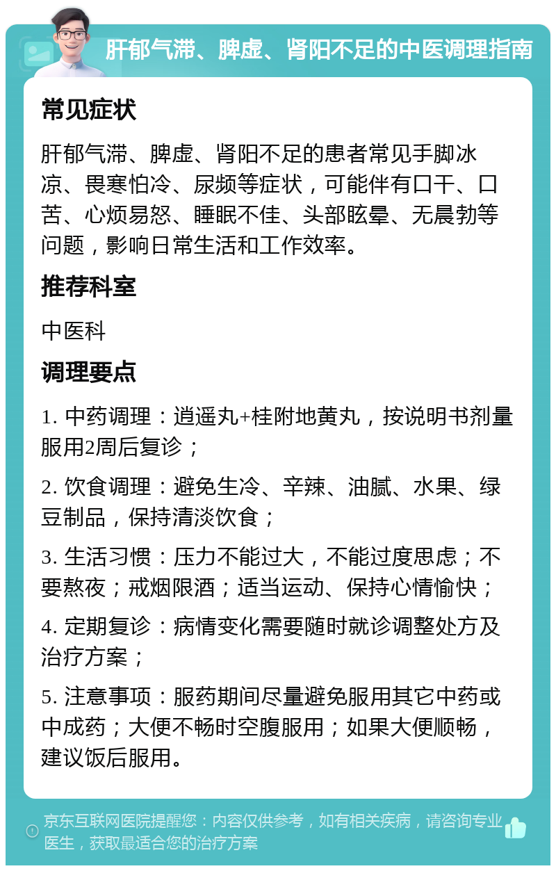 肝郁气滞、脾虚、肾阳不足的中医调理指南 常见症状 肝郁气滞、脾虚、肾阳不足的患者常见手脚冰凉、畏寒怕冷、尿频等症状，可能伴有口干、口苦、心烦易怒、睡眠不佳、头部眩晕、无晨勃等问题，影响日常生活和工作效率。 推荐科室 中医科 调理要点 1. 中药调理：逍遥丸+桂附地黄丸，按说明书剂量服用2周后复诊； 2. 饮食调理：避免生冷、辛辣、油腻、水果、绿豆制品，保持清淡饮食； 3. 生活习惯：压力不能过大，不能过度思虑；不要熬夜；戒烟限酒；适当运动、保持心情愉快； 4. 定期复诊：病情变化需要随时就诊调整处方及治疗方案； 5. 注意事项：服药期间尽量避免服用其它中药或中成药；大便不畅时空腹服用；如果大便顺畅，建议饭后服用。