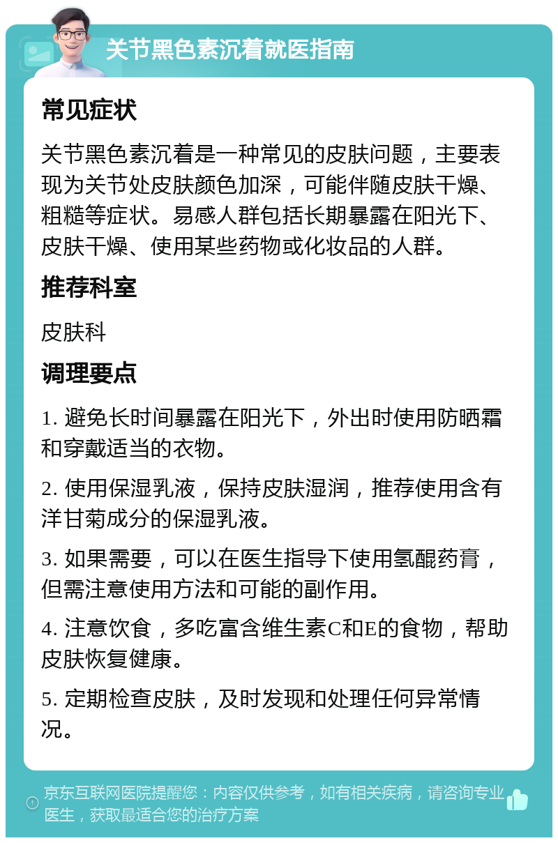 关节黑色素沉着就医指南 常见症状 关节黑色素沉着是一种常见的皮肤问题，主要表现为关节处皮肤颜色加深，可能伴随皮肤干燥、粗糙等症状。易感人群包括长期暴露在阳光下、皮肤干燥、使用某些药物或化妆品的人群。 推荐科室 皮肤科 调理要点 1. 避免长时间暴露在阳光下，外出时使用防晒霜和穿戴适当的衣物。 2. 使用保湿乳液，保持皮肤湿润，推荐使用含有洋甘菊成分的保湿乳液。 3. 如果需要，可以在医生指导下使用氢醌药膏，但需注意使用方法和可能的副作用。 4. 注意饮食，多吃富含维生素C和E的食物，帮助皮肤恢复健康。 5. 定期检查皮肤，及时发现和处理任何异常情况。