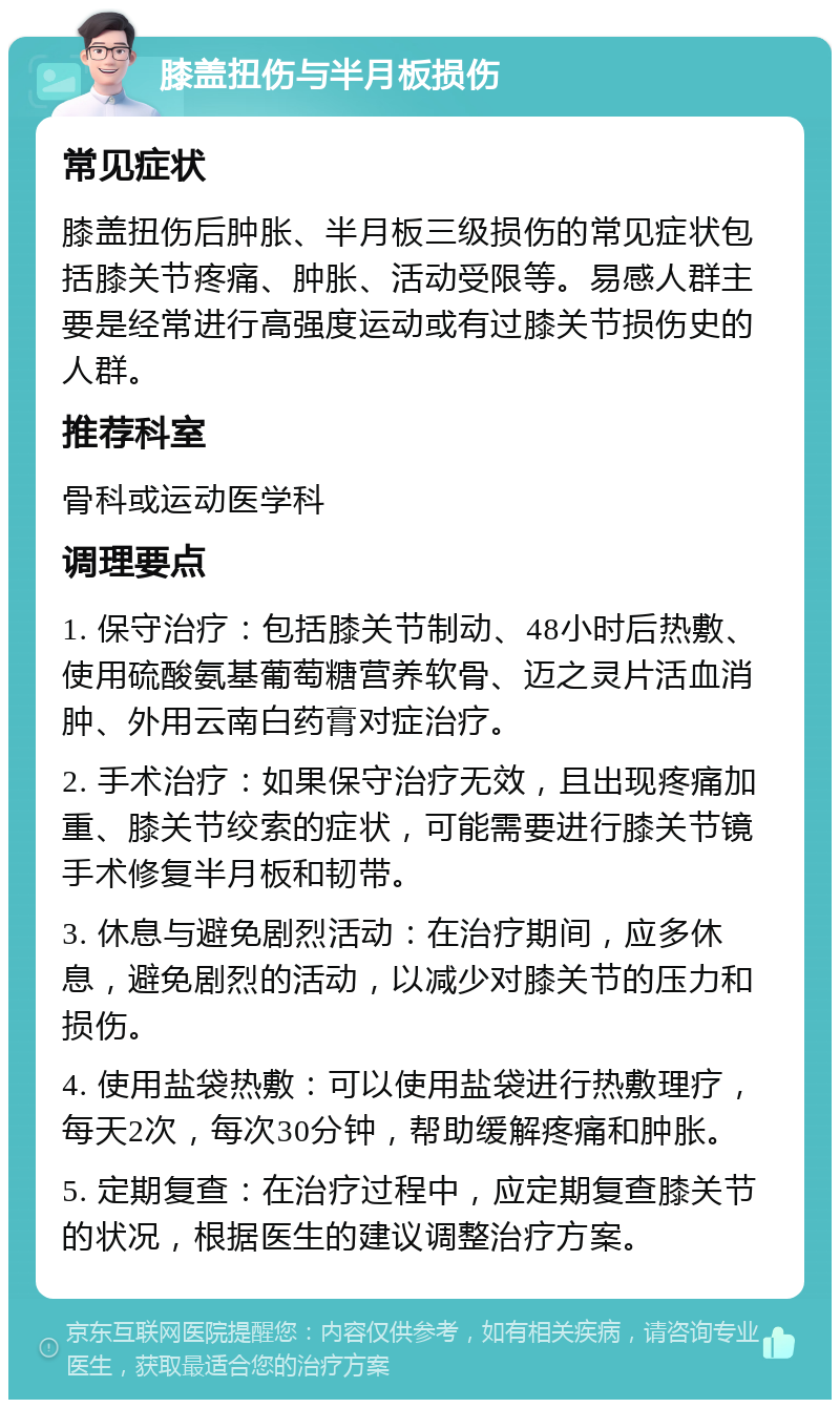 膝盖扭伤与半月板损伤 常见症状 膝盖扭伤后肿胀、半月板三级损伤的常见症状包括膝关节疼痛、肿胀、活动受限等。易感人群主要是经常进行高强度运动或有过膝关节损伤史的人群。 推荐科室 骨科或运动医学科 调理要点 1. 保守治疗：包括膝关节制动、48小时后热敷、使用硫酸氨基葡萄糖营养软骨、迈之灵片活血消肿、外用云南白药膏对症治疗。 2. 手术治疗：如果保守治疗无效，且出现疼痛加重、膝关节绞索的症状，可能需要进行膝关节镜手术修复半月板和韧带。 3. 休息与避免剧烈活动：在治疗期间，应多休息，避免剧烈的活动，以减少对膝关节的压力和损伤。 4. 使用盐袋热敷：可以使用盐袋进行热敷理疗，每天2次，每次30分钟，帮助缓解疼痛和肿胀。 5. 定期复查：在治疗过程中，应定期复查膝关节的状况，根据医生的建议调整治疗方案。