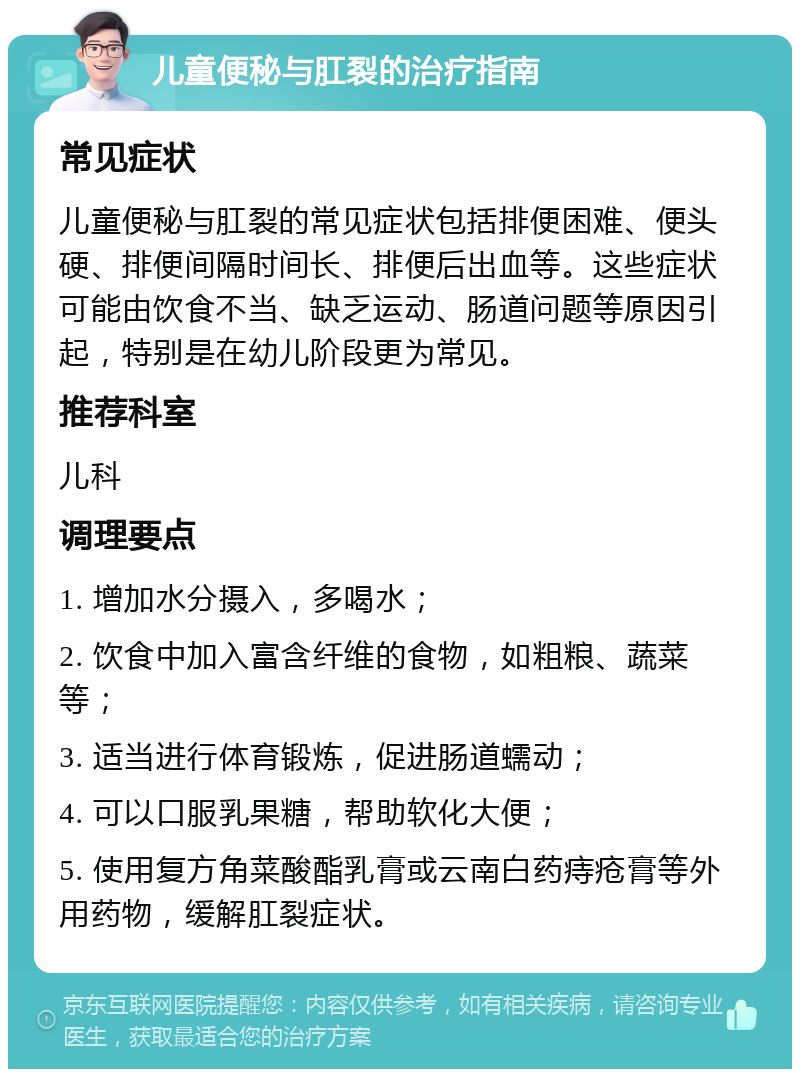 儿童便秘与肛裂的治疗指南 常见症状 儿童便秘与肛裂的常见症状包括排便困难、便头硬、排便间隔时间长、排便后出血等。这些症状可能由饮食不当、缺乏运动、肠道问题等原因引起，特别是在幼儿阶段更为常见。 推荐科室 儿科 调理要点 1. 增加水分摄入，多喝水； 2. 饮食中加入富含纤维的食物，如粗粮、蔬菜等； 3. 适当进行体育锻炼，促进肠道蠕动； 4. 可以口服乳果糖，帮助软化大便； 5. 使用复方角菜酸酯乳膏或云南白药痔疮膏等外用药物，缓解肛裂症状。