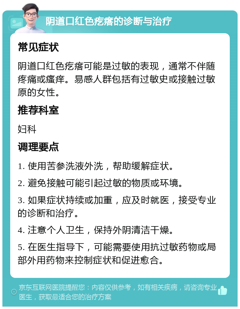 阴道口红色疙瘩的诊断与治疗 常见症状 阴道口红色疙瘩可能是过敏的表现，通常不伴随疼痛或瘙痒。易感人群包括有过敏史或接触过敏原的女性。 推荐科室 妇科 调理要点 1. 使用苦参洗液外洗，帮助缓解症状。 2. 避免接触可能引起过敏的物质或环境。 3. 如果症状持续或加重，应及时就医，接受专业的诊断和治疗。 4. 注意个人卫生，保持外阴清洁干燥。 5. 在医生指导下，可能需要使用抗过敏药物或局部外用药物来控制症状和促进愈合。