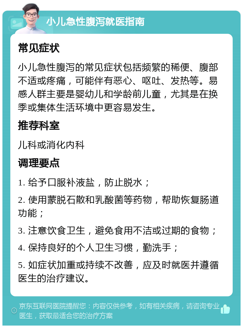 小儿急性腹泻就医指南 常见症状 小儿急性腹泻的常见症状包括频繁的稀便、腹部不适或疼痛，可能伴有恶心、呕吐、发热等。易感人群主要是婴幼儿和学龄前儿童，尤其是在换季或集体生活环境中更容易发生。 推荐科室 儿科或消化内科 调理要点 1. 给予口服补液盐，防止脱水； 2. 使用蒙脱石散和乳酸菌等药物，帮助恢复肠道功能； 3. 注意饮食卫生，避免食用不洁或过期的食物； 4. 保持良好的个人卫生习惯，勤洗手； 5. 如症状加重或持续不改善，应及时就医并遵循医生的治疗建议。