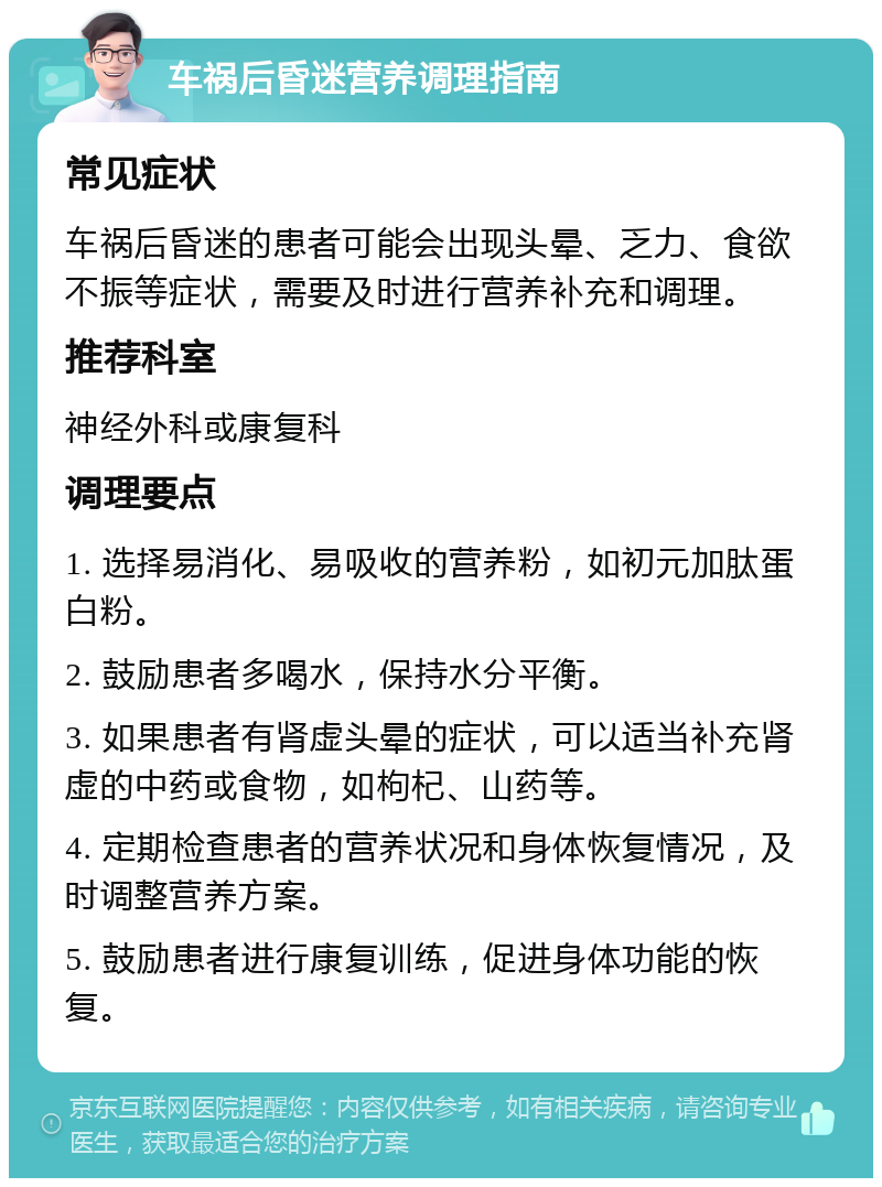 车祸后昏迷营养调理指南 常见症状 车祸后昏迷的患者可能会出现头晕、乏力、食欲不振等症状，需要及时进行营养补充和调理。 推荐科室 神经外科或康复科 调理要点 1. 选择易消化、易吸收的营养粉，如初元加肽蛋白粉。 2. 鼓励患者多喝水，保持水分平衡。 3. 如果患者有肾虚头晕的症状，可以适当补充肾虚的中药或食物，如枸杞、山药等。 4. 定期检查患者的营养状况和身体恢复情况，及时调整营养方案。 5. 鼓励患者进行康复训练，促进身体功能的恢复。