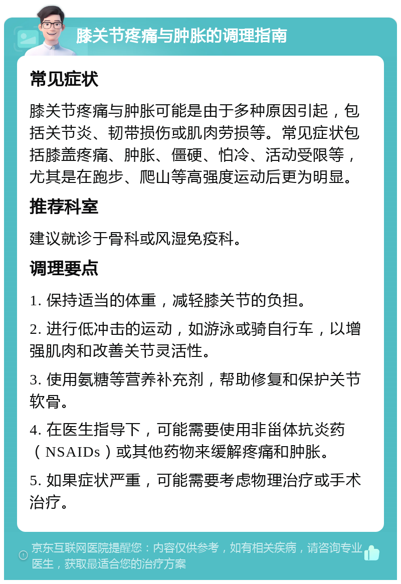 膝关节疼痛与肿胀的调理指南 常见症状 膝关节疼痛与肿胀可能是由于多种原因引起，包括关节炎、韧带损伤或肌肉劳损等。常见症状包括膝盖疼痛、肿胀、僵硬、怕冷、活动受限等，尤其是在跑步、爬山等高强度运动后更为明显。 推荐科室 建议就诊于骨科或风湿免疫科。 调理要点 1. 保持适当的体重，减轻膝关节的负担。 2. 进行低冲击的运动，如游泳或骑自行车，以增强肌肉和改善关节灵活性。 3. 使用氨糖等营养补充剂，帮助修复和保护关节软骨。 4. 在医生指导下，可能需要使用非甾体抗炎药（NSAIDs）或其他药物来缓解疼痛和肿胀。 5. 如果症状严重，可能需要考虑物理治疗或手术治疗。