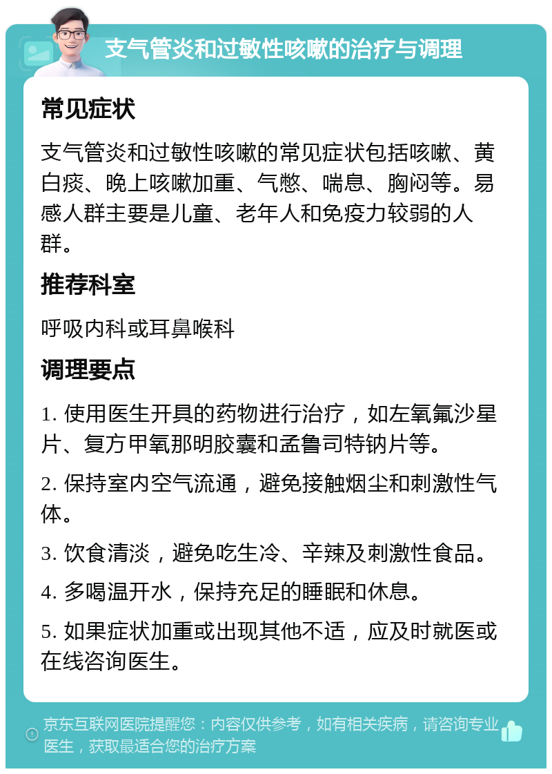 支气管炎和过敏性咳嗽的治疗与调理 常见症状 支气管炎和过敏性咳嗽的常见症状包括咳嗽、黄白痰、晚上咳嗽加重、气憋、喘息、胸闷等。易感人群主要是儿童、老年人和免疫力较弱的人群。 推荐科室 呼吸内科或耳鼻喉科 调理要点 1. 使用医生开具的药物进行治疗，如左氧氟沙星片、复方甲氧那明胶囊和孟鲁司特钠片等。 2. 保持室内空气流通，避免接触烟尘和刺激性气体。 3. 饮食清淡，避免吃生冷、辛辣及刺激性食品。 4. 多喝温开水，保持充足的睡眠和休息。 5. 如果症状加重或出现其他不适，应及时就医或在线咨询医生。