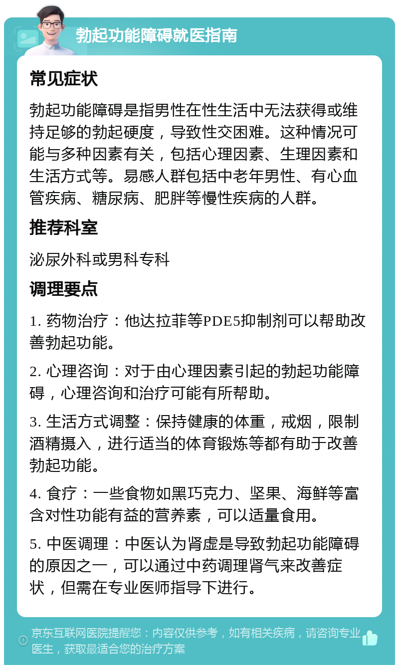 勃起功能障碍就医指南 常见症状 勃起功能障碍是指男性在性生活中无法获得或维持足够的勃起硬度，导致性交困难。这种情况可能与多种因素有关，包括心理因素、生理因素和生活方式等。易感人群包括中老年男性、有心血管疾病、糖尿病、肥胖等慢性疾病的人群。 推荐科室 泌尿外科或男科专科 调理要点 1. 药物治疗：他达拉菲等PDE5抑制剂可以帮助改善勃起功能。 2. 心理咨询：对于由心理因素引起的勃起功能障碍，心理咨询和治疗可能有所帮助。 3. 生活方式调整：保持健康的体重，戒烟，限制酒精摄入，进行适当的体育锻炼等都有助于改善勃起功能。 4. 食疗：一些食物如黑巧克力、坚果、海鲜等富含对性功能有益的营养素，可以适量食用。 5. 中医调理：中医认为肾虚是导致勃起功能障碍的原因之一，可以通过中药调理肾气来改善症状，但需在专业医师指导下进行。