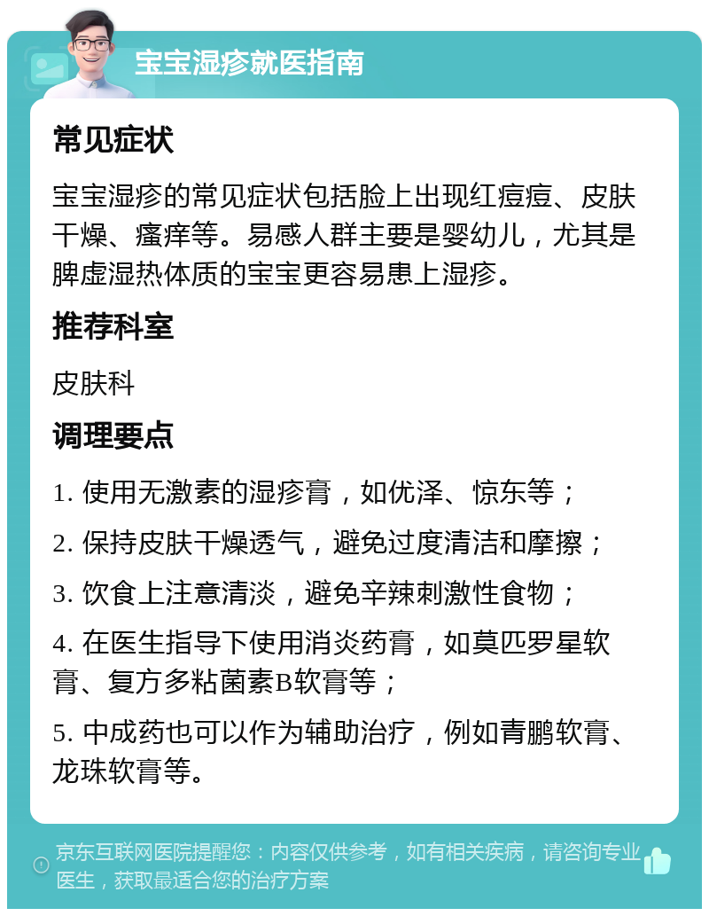 宝宝湿疹就医指南 常见症状 宝宝湿疹的常见症状包括脸上出现红痘痘、皮肤干燥、瘙痒等。易感人群主要是婴幼儿，尤其是脾虚湿热体质的宝宝更容易患上湿疹。 推荐科室 皮肤科 调理要点 1. 使用无激素的湿疹膏，如优泽、惊东等； 2. 保持皮肤干燥透气，避免过度清洁和摩擦； 3. 饮食上注意清淡，避免辛辣刺激性食物； 4. 在医生指导下使用消炎药膏，如莫匹罗星软膏、复方多粘菌素B软膏等； 5. 中成药也可以作为辅助治疗，例如青鹏软膏、龙珠软膏等。