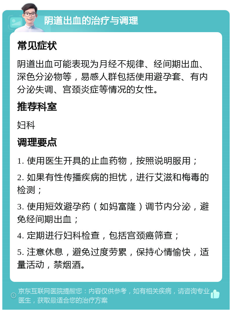 阴道出血的治疗与调理 常见症状 阴道出血可能表现为月经不规律、经间期出血、深色分泌物等，易感人群包括使用避孕套、有内分泌失调、宫颈炎症等情况的女性。 推荐科室 妇科 调理要点 1. 使用医生开具的止血药物，按照说明服用； 2. 如果有性传播疾病的担忧，进行艾滋和梅毒的检测； 3. 使用短效避孕药（如妈富隆）调节内分泌，避免经间期出血； 4. 定期进行妇科检查，包括宫颈癌筛查； 5. 注意休息，避免过度劳累，保持心情愉快，适量活动，禁烟酒。