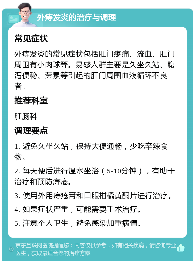 外痔发炎的治疗与调理 常见症状 外痔发炎的常见症状包括肛门疼痛、流血、肛门周围有小肉球等。易感人群主要是久坐久站、腹泻便秘、劳累等引起的肛门周围血液循环不良者。 推荐科室 肛肠科 调理要点 1. 避免久坐久站，保持大便通畅，少吃辛辣食物。 2. 每天便后进行温水坐浴（5-10分钟），有助于治疗和预防痔疮。 3. 使用外用痔疮膏和口服柑橘黄酮片进行治疗。 4. 如果症状严重，可能需要手术治疗。 5. 注意个人卫生，避免感染加重病情。