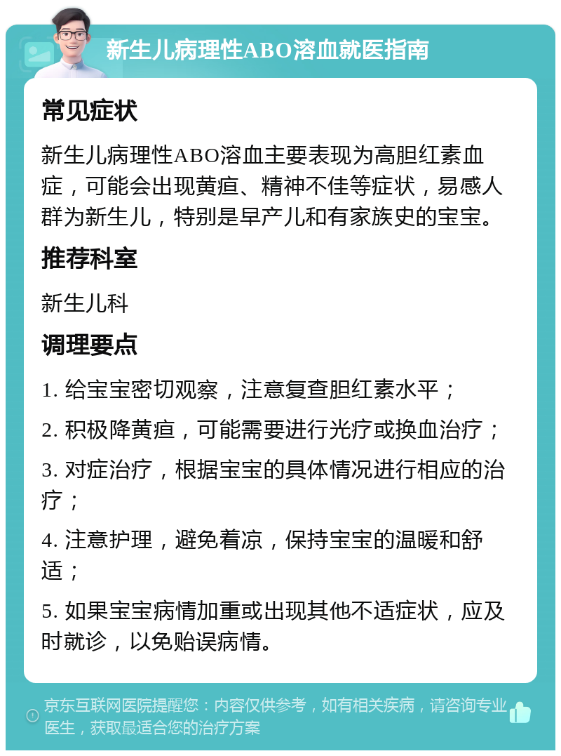 新生儿病理性ABO溶血就医指南 常见症状 新生儿病理性ABO溶血主要表现为高胆红素血症，可能会出现黄疸、精神不佳等症状，易感人群为新生儿，特别是早产儿和有家族史的宝宝。 推荐科室 新生儿科 调理要点 1. 给宝宝密切观察，注意复查胆红素水平； 2. 积极降黄疸，可能需要进行光疗或换血治疗； 3. 对症治疗，根据宝宝的具体情况进行相应的治疗； 4. 注意护理，避免着凉，保持宝宝的温暖和舒适； 5. 如果宝宝病情加重或出现其他不适症状，应及时就诊，以免贻误病情。