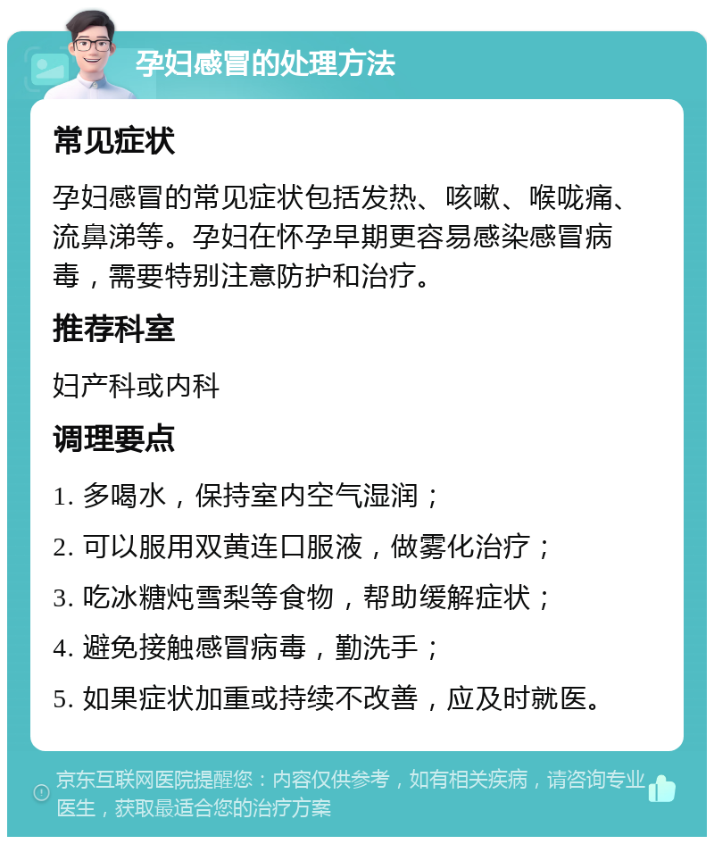 孕妇感冒的处理方法 常见症状 孕妇感冒的常见症状包括发热、咳嗽、喉咙痛、流鼻涕等。孕妇在怀孕早期更容易感染感冒病毒，需要特别注意防护和治疗。 推荐科室 妇产科或内科 调理要点 1. 多喝水，保持室内空气湿润； 2. 可以服用双黄连口服液，做雾化治疗； 3. 吃冰糖炖雪梨等食物，帮助缓解症状； 4. 避免接触感冒病毒，勤洗手； 5. 如果症状加重或持续不改善，应及时就医。