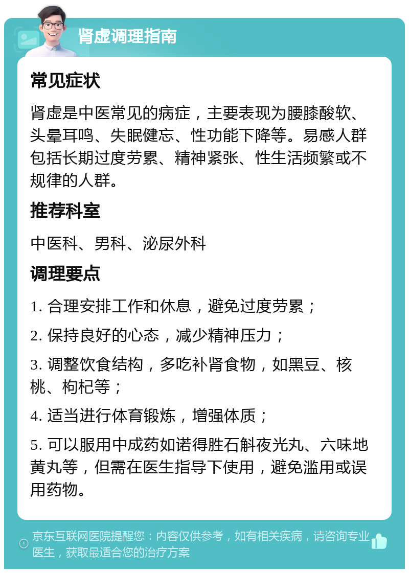 肾虚调理指南 常见症状 肾虚是中医常见的病症，主要表现为腰膝酸软、头晕耳鸣、失眠健忘、性功能下降等。易感人群包括长期过度劳累、精神紧张、性生活频繁或不规律的人群。 推荐科室 中医科、男科、泌尿外科 调理要点 1. 合理安排工作和休息，避免过度劳累； 2. 保持良好的心态，减少精神压力； 3. 调整饮食结构，多吃补肾食物，如黑豆、核桃、枸杞等； 4. 适当进行体育锻炼，增强体质； 5. 可以服用中成药如诺得胜石斛夜光丸、六味地黄丸等，但需在医生指导下使用，避免滥用或误用药物。