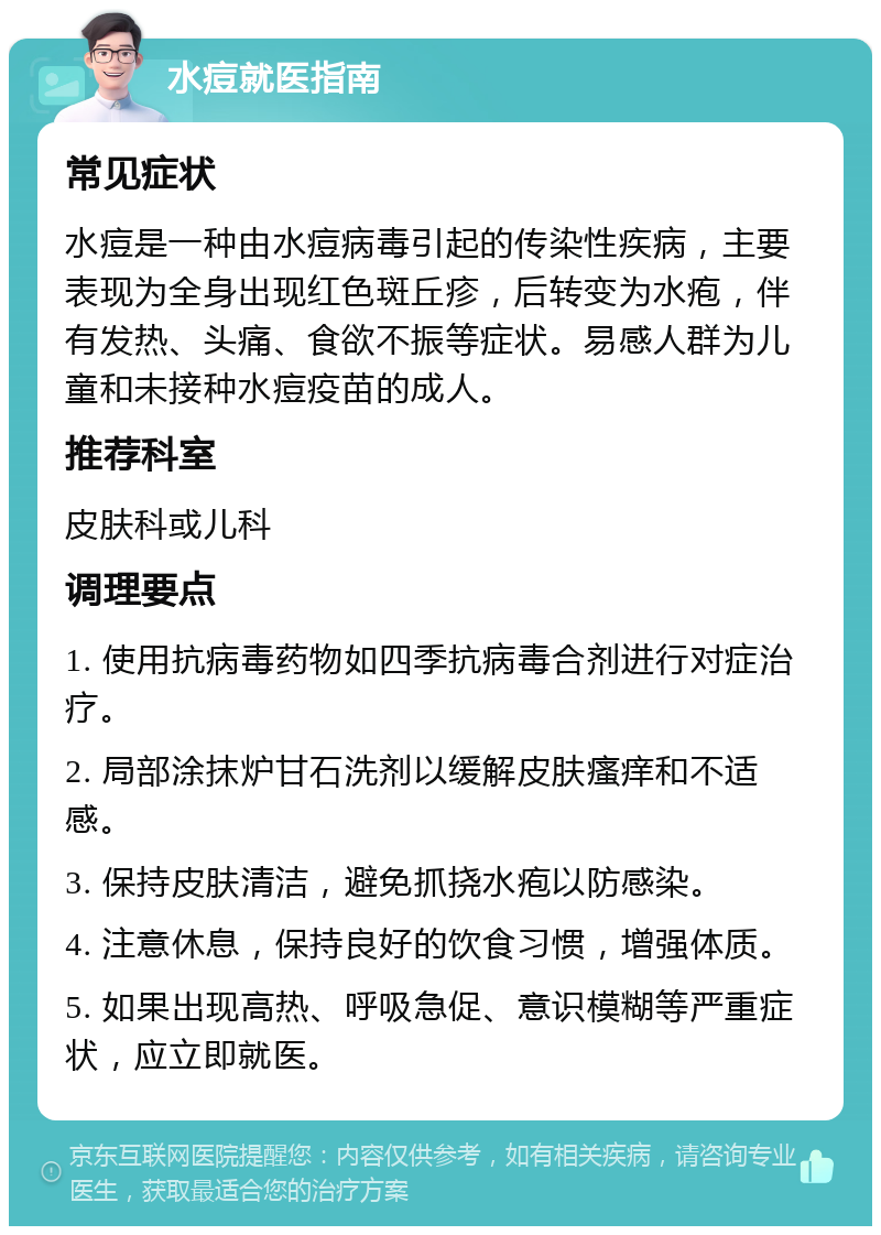 水痘就医指南 常见症状 水痘是一种由水痘病毒引起的传染性疾病，主要表现为全身出现红色斑丘疹，后转变为水疱，伴有发热、头痛、食欲不振等症状。易感人群为儿童和未接种水痘疫苗的成人。 推荐科室 皮肤科或儿科 调理要点 1. 使用抗病毒药物如四季抗病毒合剂进行对症治疗。 2. 局部涂抹炉甘石洗剂以缓解皮肤瘙痒和不适感。 3. 保持皮肤清洁，避免抓挠水疱以防感染。 4. 注意休息，保持良好的饮食习惯，增强体质。 5. 如果出现高热、呼吸急促、意识模糊等严重症状，应立即就医。