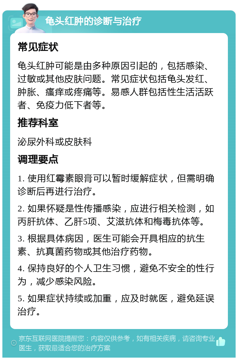 龟头红肿的诊断与治疗 常见症状 龟头红肿可能是由多种原因引起的，包括感染、过敏或其他皮肤问题。常见症状包括龟头发红、肿胀、瘙痒或疼痛等。易感人群包括性生活活跃者、免疫力低下者等。 推荐科室 泌尿外科或皮肤科 调理要点 1. 使用红霉素眼膏可以暂时缓解症状，但需明确诊断后再进行治疗。 2. 如果怀疑是性传播感染，应进行相关检测，如丙肝抗体、乙肝5项、艾滋抗体和梅毒抗体等。 3. 根据具体病因，医生可能会开具相应的抗生素、抗真菌药物或其他治疗药物。 4. 保持良好的个人卫生习惯，避免不安全的性行为，减少感染风险。 5. 如果症状持续或加重，应及时就医，避免延误治疗。