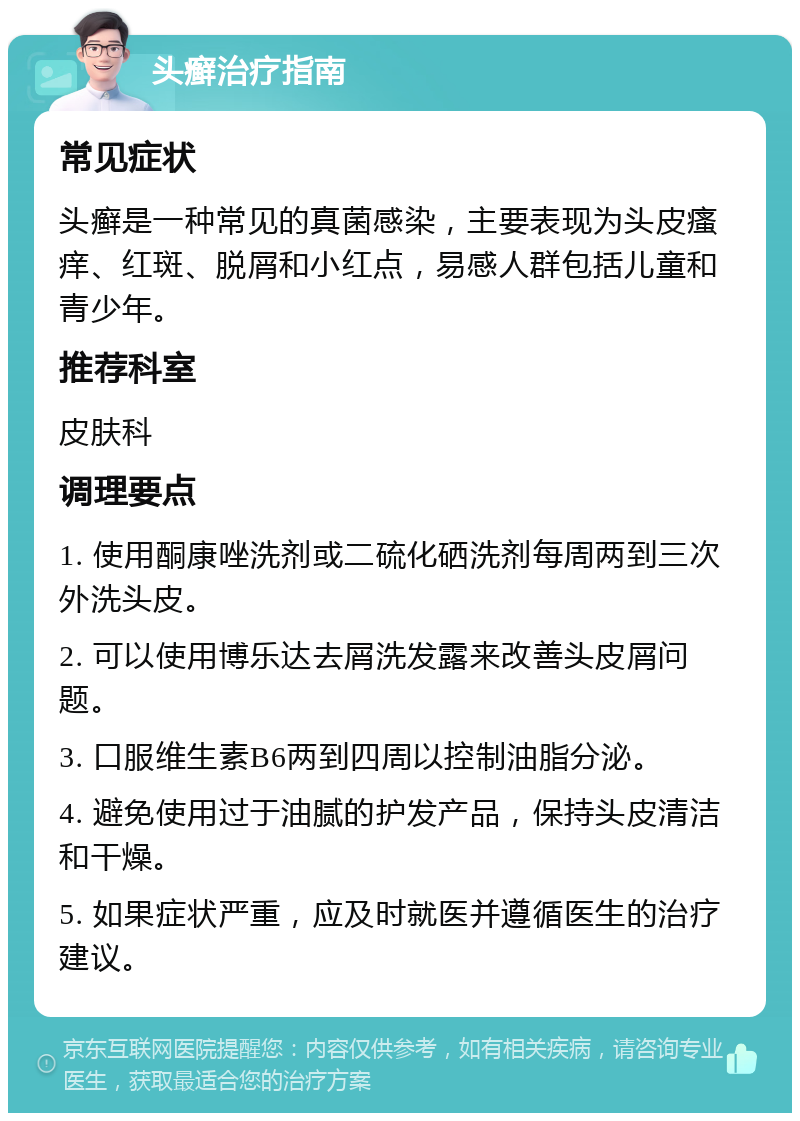 头癣治疗指南 常见症状 头癣是一种常见的真菌感染，主要表现为头皮瘙痒、红斑、脱屑和小红点，易感人群包括儿童和青少年。 推荐科室 皮肤科 调理要点 1. 使用酮康唑洗剂或二硫化硒洗剂每周两到三次外洗头皮。 2. 可以使用博乐达去屑洗发露来改善头皮屑问题。 3. 口服维生素B6两到四周以控制油脂分泌。 4. 避免使用过于油腻的护发产品，保持头皮清洁和干燥。 5. 如果症状严重，应及时就医并遵循医生的治疗建议。