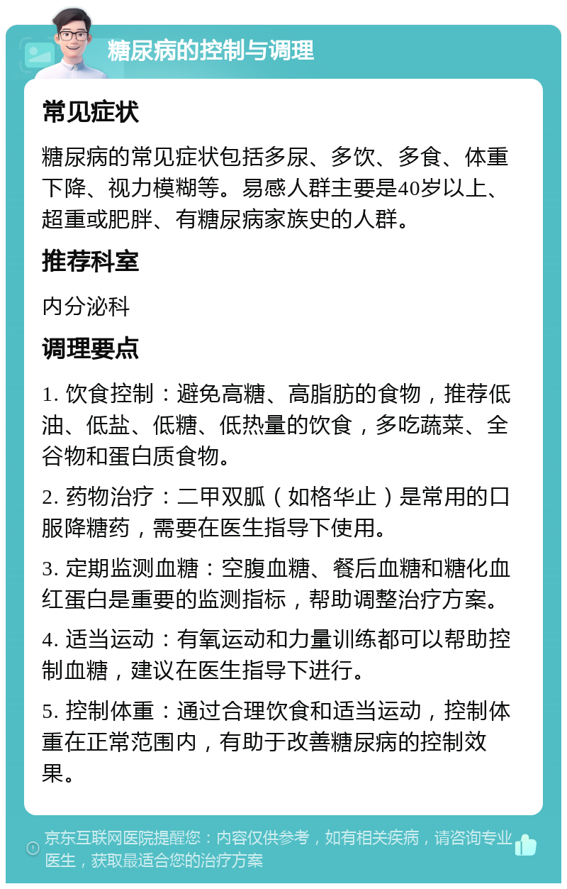 糖尿病的控制与调理 常见症状 糖尿病的常见症状包括多尿、多饮、多食、体重下降、视力模糊等。易感人群主要是40岁以上、超重或肥胖、有糖尿病家族史的人群。 推荐科室 内分泌科 调理要点 1. 饮食控制：避免高糖、高脂肪的食物，推荐低油、低盐、低糖、低热量的饮食，多吃蔬菜、全谷物和蛋白质食物。 2. 药物治疗：二甲双胍（如格华止）是常用的口服降糖药，需要在医生指导下使用。 3. 定期监测血糖：空腹血糖、餐后血糖和糖化血红蛋白是重要的监测指标，帮助调整治疗方案。 4. 适当运动：有氧运动和力量训练都可以帮助控制血糖，建议在医生指导下进行。 5. 控制体重：通过合理饮食和适当运动，控制体重在正常范围内，有助于改善糖尿病的控制效果。