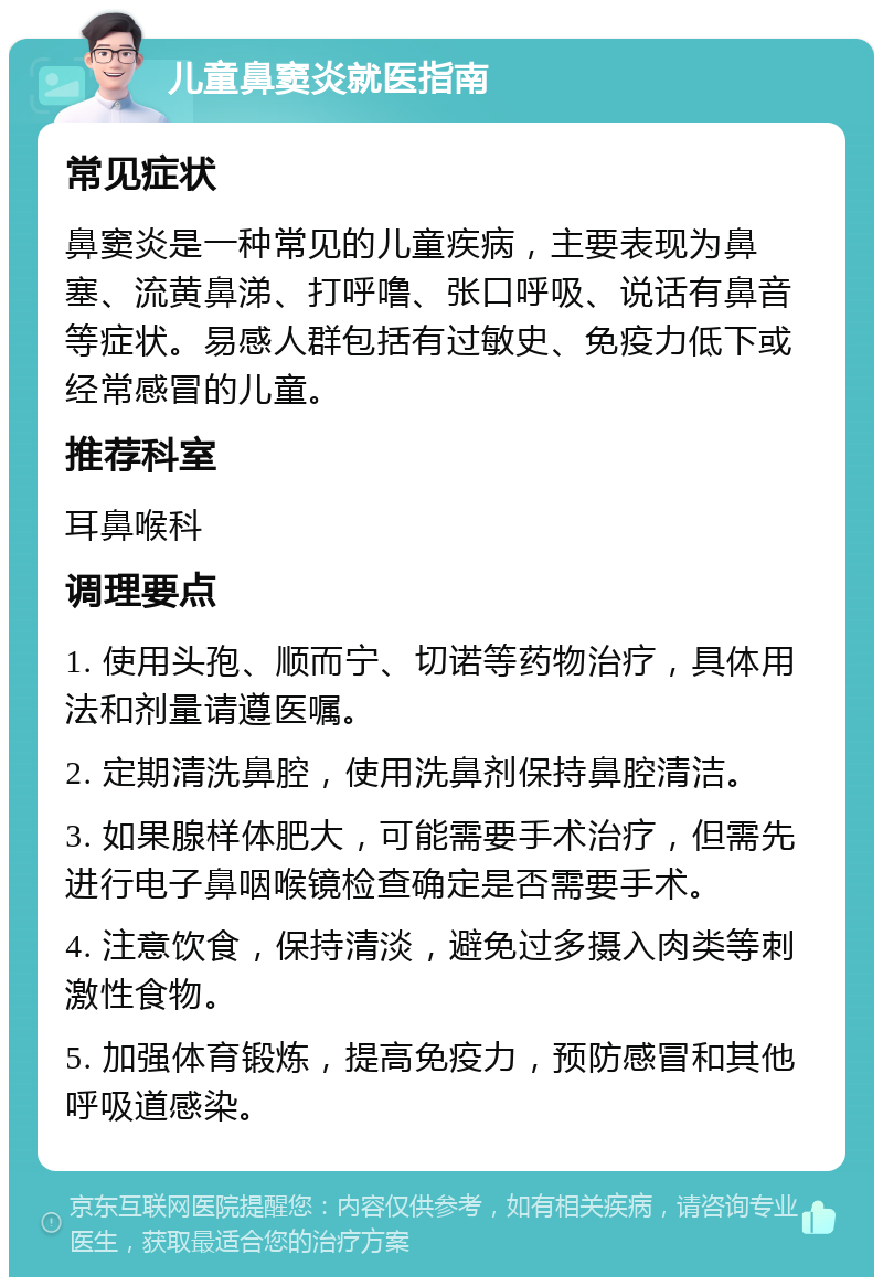 儿童鼻窦炎就医指南 常见症状 鼻窦炎是一种常见的儿童疾病，主要表现为鼻塞、流黄鼻涕、打呼噜、张口呼吸、说话有鼻音等症状。易感人群包括有过敏史、免疫力低下或经常感冒的儿童。 推荐科室 耳鼻喉科 调理要点 1. 使用头孢、顺而宁、切诺等药物治疗，具体用法和剂量请遵医嘱。 2. 定期清洗鼻腔，使用洗鼻剂保持鼻腔清洁。 3. 如果腺样体肥大，可能需要手术治疗，但需先进行电子鼻咽喉镜检查确定是否需要手术。 4. 注意饮食，保持清淡，避免过多摄入肉类等刺激性食物。 5. 加强体育锻炼，提高免疫力，预防感冒和其他呼吸道感染。