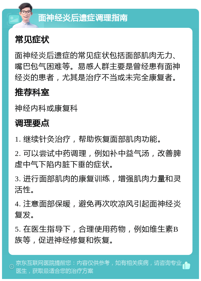 面神经炎后遗症调理指南 常见症状 面神经炎后遗症的常见症状包括面部肌肉无力、嘴巴包气困难等。易感人群主要是曾经患有面神经炎的患者，尤其是治疗不当或未完全康复者。 推荐科室 神经内科或康复科 调理要点 1. 继续针灸治疗，帮助恢复面部肌肉功能。 2. 可以尝试中药调理，例如补中益气汤，改善脾虚中气下陷内脏下垂的症状。 3. 进行面部肌肉的康复训练，增强肌肉力量和灵活性。 4. 注意面部保暖，避免再次吹凉风引起面神经炎复发。 5. 在医生指导下，合理使用药物，例如维生素B族等，促进神经修复和恢复。