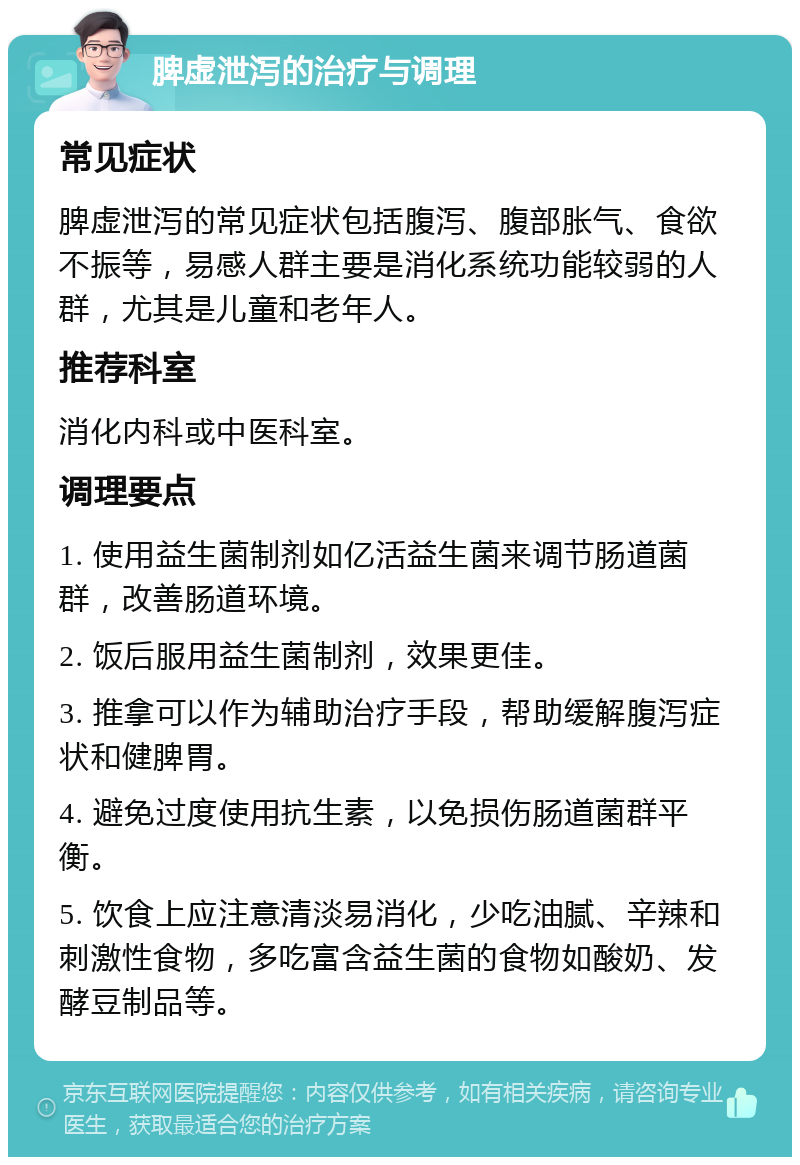 脾虚泄泻的治疗与调理 常见症状 脾虚泄泻的常见症状包括腹泻、腹部胀气、食欲不振等，易感人群主要是消化系统功能较弱的人群，尤其是儿童和老年人。 推荐科室 消化内科或中医科室。 调理要点 1. 使用益生菌制剂如亿活益生菌来调节肠道菌群，改善肠道环境。 2. 饭后服用益生菌制剂，效果更佳。 3. 推拿可以作为辅助治疗手段，帮助缓解腹泻症状和健脾胃。 4. 避免过度使用抗生素，以免损伤肠道菌群平衡。 5. 饮食上应注意清淡易消化，少吃油腻、辛辣和刺激性食物，多吃富含益生菌的食物如酸奶、发酵豆制品等。