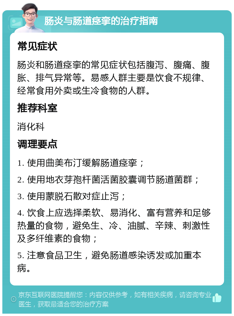 肠炎与肠道痉挛的治疗指南 常见症状 肠炎和肠道痉挛的常见症状包括腹泻、腹痛、腹胀、排气异常等。易感人群主要是饮食不规律、经常食用外卖或生冷食物的人群。 推荐科室 消化科 调理要点 1. 使用曲美布汀缓解肠道痉挛； 2. 使用地衣芽孢杆菌活菌胶囊调节肠道菌群； 3. 使用蒙脱石散对症止泻； 4. 饮食上应选择柔软、易消化、富有营养和足够热量的食物，避免生、冷、油腻、辛辣、刺激性及多纤维素的食物； 5. 注意食品卫生，避免肠道感染诱发或加重本病。