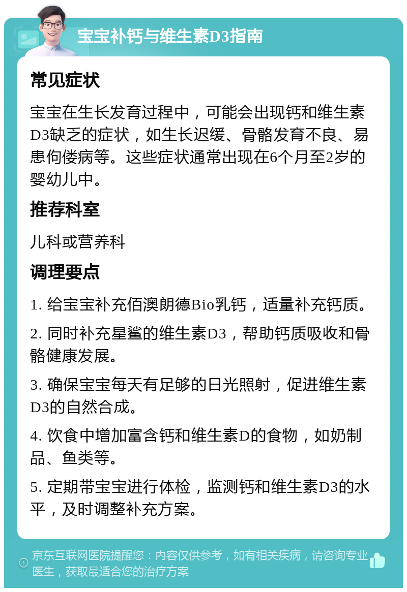 宝宝补钙与维生素D3指南 常见症状 宝宝在生长发育过程中，可能会出现钙和维生素D3缺乏的症状，如生长迟缓、骨骼发育不良、易患佝偻病等。这些症状通常出现在6个月至2岁的婴幼儿中。 推荐科室 儿科或营养科 调理要点 1. 给宝宝补充佰澳朗德Bio乳钙，适量补充钙质。 2. 同时补充星鲨的维生素D3，帮助钙质吸收和骨骼健康发展。 3. 确保宝宝每天有足够的日光照射，促进维生素D3的自然合成。 4. 饮食中增加富含钙和维生素D的食物，如奶制品、鱼类等。 5. 定期带宝宝进行体检，监测钙和维生素D3的水平，及时调整补充方案。