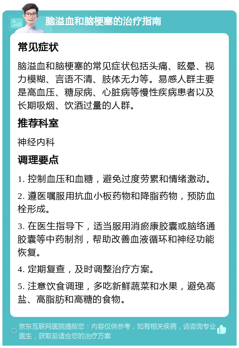 脑溢血和脑梗塞的治疗指南 常见症状 脑溢血和脑梗塞的常见症状包括头痛、眩晕、视力模糊、言语不清、肢体无力等。易感人群主要是高血压、糖尿病、心脏病等慢性疾病患者以及长期吸烟、饮酒过量的人群。 推荐科室 神经内科 调理要点 1. 控制血压和血糖，避免过度劳累和情绪激动。 2. 遵医嘱服用抗血小板药物和降脂药物，预防血栓形成。 3. 在医生指导下，适当服用消瘀康胶囊或脑络通胶囊等中药制剂，帮助改善血液循环和神经功能恢复。 4. 定期复查，及时调整治疗方案。 5. 注意饮食调理，多吃新鲜蔬菜和水果，避免高盐、高脂肪和高糖的食物。